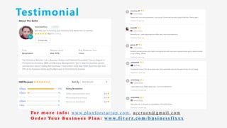 Testimonial
Fo r m o r e i n f o : w w w. p l a n f o r s t a r t u p . c o m , a c c r u o n @ g m a i l . c o m
O r d e r Yo u r B u s i n e s s P l a n : www.f iv err.co m/businessfixx x
 