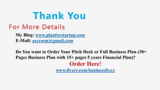 Thank You
For More Details
My Blog: www.planforstartup.com
E-Mail: accruon@gmail.com
Do You want to Order Your Pitch Deck or Full Business Plan (30+
Pages Business Plan with 15+ pages 5 years Financial Plan)?
Order Here!
www.fiverr.com/businessfixxx
 