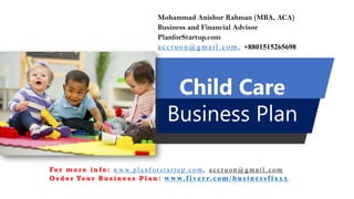 Child Care
Business Plan
Mohammad Anishur Rahman (MBA, ACA)
Business and Financial Advisor
PlanforStartup.com
accr u o n @g mail.com , +8801515265698
Fo r m o r e i n f o : w w w. p l a n f o r s t a r t u p . c o m , a c c r u o n @ g m a i l . c o m
O r d e r Yo u r B u s i n e s s P l a n : www.f iv err.co m/businessfixx x
 