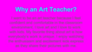 Why an Art Teacher? 
I want to be an art teacher because I feel 
confident and comfortable in the classroom 
environment. I love art and I love to work 
with kids. My favorite thing about art is how 
everybody’s work is unique. I enjoy watching 
the enthusiasm and excitement kids express 
as they share their pictures with me. 
 