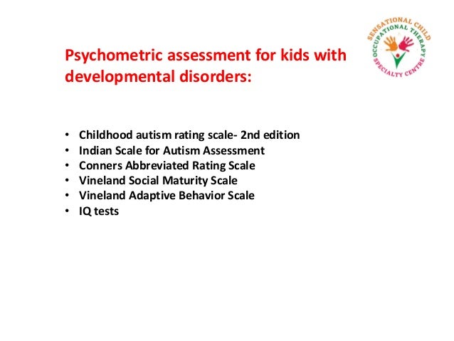 Psychometric assessment for kids with
developmental disorders:
• Childhood autism rating scale- 2nd edition
• Indian Scale for Autism Assessment
• Conners Abbreviated Rating Scale
• Vineland Social Maturity Scale
• Vineland Adaptive Behavior Scale
• IQ tests
 