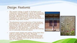 Design Features
• The centre’s design is made to facilitate social
interaction and strengthen a sense of community
and family. Adjacent to the school and residential
buildings, agricultural areas provide activity
through cultivation of food, crops and animal
husbandry, an important source for the centre to
generate long-term income.
• The placement and construction of the buildings
and spaces are made with great consideration to
local climate to optimise shade and cooling.
Systems for natural ventilation have been
integrated in the structure — perforations
facilitate air circulation and welcome the evening
sun to naturally illuminate spaces.
• Layered metal sheets and sealing slurry have been
used to waterproof the ceiling. Mosquito
protection nets have been mounted behind local
sisal pole. Finely polished ring beams accentuate
the linear aesthetic and hold up the brickwork in
case of earthquakes.
 