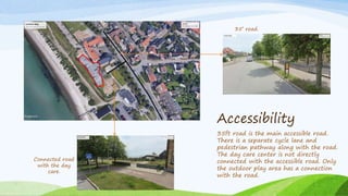Accessibility
35ft road is the main accessible road.
There is a separate cycle lane and
pedestrian pathway along with the road.
The day care center is not directly
connected with the accessible road. Only
the outdoor play area has a connection
with the road.
Connected road
with the day
care.
35’ road.
 