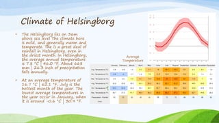Climate of Helsingborg
• The Helsingborg lies on 36m
above sea level The climate here
is mild, and generally warm and
temperate. The is a great deal of
rainfall in Helsingborg, even in
the driest month. In Helsingborg,
the average annual temperature
is 7.8 °C | 46.0 °F. About 668
mm | 26.3 inch of precipitation
falls annually.
• At an average temperature of
16.7 °C | 62.1 °F, July is the
hottest month of the year. The
lowest average temperatures in
the year occur in January, when
it is around -0.6 °C | 30.9 °F.
Average
Temperature
 