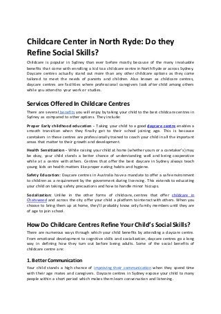 Childcare Center in North Ryde: Do they
Refine Social Skills?
Childcare is popular in Sydney than ever before mostly because of the many invaluable
benefits that come with enrolling a kid to a childcare centre in North Ryde or across Sydney.
Daycare centres actually stand out more than any other childcare options as they come
tailored to meet the needs of parents and children. Also known as childcare centres,
daycare centres are facilities where professional caregivers look after child among others
while you attend to your work or studies.
Services Offered In Childcare Centres
There are several benefits you will enjoy by taking your child to the best childcare centres in
Sydney as compared to other options. They include:
Proper Early childhood education - Taking your child to a good daycare centre enables a
smooth transition when they finally get to their school joining age. This is because
caretakers in these centres are professionally trained to coach your child in all the important
areas that matter to their growth and development.
Health Sensitization - While raising your child at home (whether yours or a caretaker’s) may
be okay, your child stands a better chance of understanding well and being cooperative
while at a centre with others. Centres that offer the best daycare in Sydney always teach
young kids on health matters like proper eating habits and hygiene.
Safety Education: Daycare centres in Australia have a mandate to offer a safe environment
to children as a requirement by the government during licensing. This extends to educating
your child on taking safety precautions and how to handle minor hiccups.
Socialization: Unlike in the other forms of childcare, centres that offer childcare in
Chatswood and across the city offer your child a platform to interact with others. When you
choose to bring them up at home, they’ll probably know only family members until they are
of age to join school.
How Do Childcare Centres Refine Your Child’s Social Skills?
There are numerous ways through which your child benefits by attending a daycare centre.
From emotional development to cognitive skills and socialization, daycare centres go a long
way in defining how they turn out before being adults. Some of the social benefits of
childcare centre are:
1. Better Communication
Your child stands a high chance of improving their communication when they spend time
with their age mates and caregivers. Daycare centres in Sydney expose your child to many
people within a short period which makes them learn conversation and listening.
 