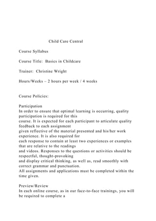 Child Care Central
Course Syllabus
Course Title: Basics in Childcare
Trainer: Christine Wright
Hours/Weeks – 2 hours per week / 4 weeks
Course Policies:
Participation
In order to ensure that optimal learning is occurring, quality
participation is required for this
course. It is expected for each participant to articulate quality
feedback to each assignment
given reflective of the material presented and his/her work
experience. It is also required for
each response to contain at least two experiences or examples
that are relative to the readings
and videos. Responses to the questions or activities should be
respectful, thought-provoking
and display critical thinking, as well as, read smoothly with
correct grammar and punctuation.
All assignments and applications must be completed within the
time given.
Preview/Review
In each online course, as in our face-to-face trainings, you will
be required to complete a
 