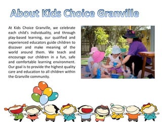At Kids Choice Granville, we celebrate
each child's individuality, and through
play-based learning, our qualified and
experienced educators guide children to
discover and make meaning of the
world around them. We teach and
encourage our children in a fun, safe
and comfortable learning environment.
Our goal is to provide the highest quality
care and education to all children within
the Granville community.
 