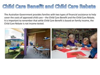 The Australian Government provides families with two types of financial assistance to help
cover the costs of approved child care – the Child Care Benefit and the Child Care Rebate.
It is important to remember that while Child Care Benefit is based on family income, the
Child Care Rebate is not income tested.
 