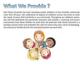 Kids Choice Granville has been providing quality childcare to the Granville community
more than 20 years. We understand all aspects of childcare service and strive to meet
the needs of every child and family in our community. Throughout our childcare centre,
you will find dedicated and passionate educators who provide a nurturing and secure
environment that allows children to reach their full potential. Kids Choice Granville is a
privately owned centre and embodies the spirit of community and a sense of belonging,
not only to our families but for the amazing educators we work with.
 