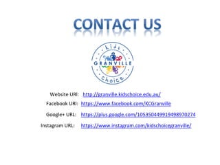 Website URl: http://granville.kidschoice.edu.au/
Facebook URl: https://www.facebook.com/KCGranville
Google+ URL: https://plus.google.com/105350449919498970274
Instagram URL: https://www.instagram.com/kidschoicegranville/
 