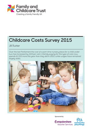 Childcare Costs Survey 2015
Jill Rutter
Sponsored by
Over the last Parliament the cost of a part-time nursery place for a child under
two has increased by 32.8 per cent. A family paying for this type of care now
spends £1,533 more this year than they did in 2010, while wages have remained
largely static.
 