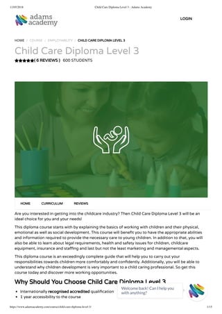 11/05/2018 Child Care Diploma Level 3 - Adams Academy
https://www.adamsacademy.com/course/child-care-diploma-level-3/ 1/15
( 6 REVIEWS )
HOME / COURSE / EMPLOYABILITY / CHILD CARE DIPLOMA LEVEL 3
Child Care Diploma Level 3
600 STUDENTS
Are you interested in getting into the childcare industry? Then Child Care Diploma Level 3 will be an
ideal choice for you and your needs!
This diploma course starts with by explaining the basics of working with children and their physical,
emotional as well as social development. This course will bene t you to have the appropriate abilities
and information required to provide the necessary care to young children. In addition to that, you will
also be able to learn about legal requirements, health and safety issues for children, childcare
equipment, insurance and sta ng and last but not the least marketing and managemental aspects.
This diploma course is an exceedingly complete guide that will help you to carry out your
responsibilities towards children more comfortably and con dently. Additionally, you will be able to
understand why children development is very important to a child caring professional. So get this
course today and discover more working opportunities.
Why Should You Choose Child Care Diploma Level 3
Internationally recognised accredited quali cation
1 year accessibility to the course
HOME CURRICULUM REVIEWS
LOGIN
Welcome back! Can I help you
with anything? 
 