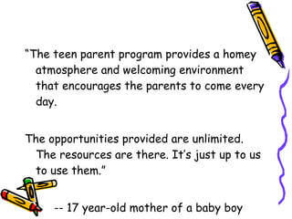 “ The teen parent program provides a homey atmosphere and welcoming environment that encourages the parents to come every day.  The opportunities provided are unlimited. The resources are there. It’s just up to us to use them.” -- 17 year-old mother of a baby boy 