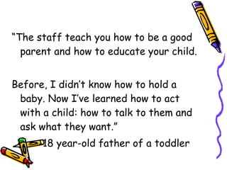 “The staff teach you how to be a good parent and how to educate your child.  Before, I didn’t know how to hold a baby. Now I’ve learned how to act with a child: how to talk to them and ask what they want.” --18 year-old father of a toddler 