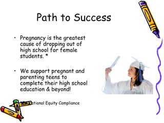 Path to Success Pregnancy is the greatest cause of dropping out of high school for female students. *  We support pregnant and parenting teens to complete their high school education & beyond! *Educational Equity Compliance 