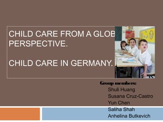 CHILD CARE FROM A GLOBAL
PERSPECTIVE.

CHILD CARE IN GERMANY.

                   Group members:
                      Shuli Huang
                      Susana Cruz-Castro
                      Yun Chen
                      Saliha Shah
                      Anhelina Butkevich
 