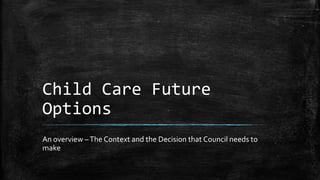 Child Care Future
Options
An overview –The Context and the Decision that Council needs to
make
 