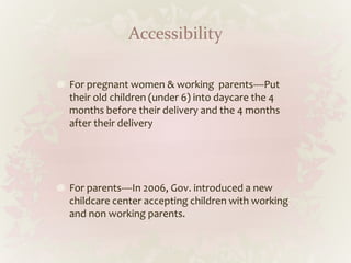 Accessibility
For pregnant women & working parents----Put
their old children (under 6) into daycare the 4
months before their delivery and the 4 months
after their delivery
For parents----In 2006, Gov. introduced a new
childcare center accepting children with working
and non working parents.
 