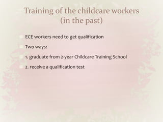 Training of the childcare workers
(in the past)
ECE workers need to get qualification
Two ways:
1. graduate from 2-year Childcare Training School
2. receive a qualification test
 