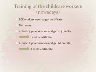 Training of the childcare workers
(nowadays)
ECE workers need to get certificate
Two ways:
1. finish 4 yrs education and get 124 credits.
Level 1 certificate
2. finish 2 yrs education and get 62 credits.
Level 2 certificate
 