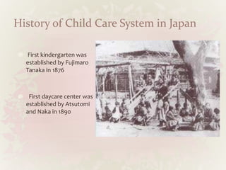 History of Child Care System in Japan
First kindergarten was
established by Fujimaro
Tanaka in 1876
First daycare center was
established by Atsutomi
and Naka in 1890
 