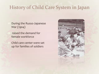 History of Child Care System in Japan
During the Russo-Japanese
War (1904)
raised the demand for
female workforce
Child care center were set
up for families of soldiers
 