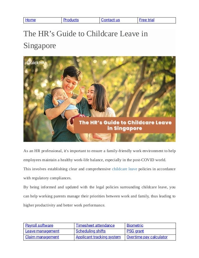  
Home  Products  Contact us  Free trial 
 
 
The HR’s Guide to Childcare Leave in
 
Singapore
 
 
 
As an HR professional, it's important to ensure a family-friendly work environment to help
 
employees maintain a healthy work-life balance, especially in the post-COVID world.
 
This involves establishing clear and comprehensive childcare leave policies in accordance
 
with regulatory compliances.
 
By  being  informed  and  updated  with  the  legal policies surrounding childcare leave, you
 
can help working parents manage their priorities between work and family, thus leading to
 
higher productivity and better work performance.
 
Payroll software   Timesheet attendance  Biometric  
Leave management  Scheduling shifts  PSG grant 
Claim management  Applicant tracking system  Overtime pay calculator 
 
 