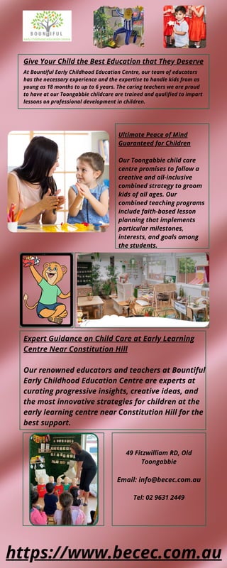 Give Your Child the Best Education that They Deserve
At Bountiful Early Childhood Education Centre, our team of educators
has the necessary experience and the expertise to handle kids from as
young as 18 months to up to 6 years. The caring teachers we are proud
to have at our Toongabbie childcare are trained and qualified to impart
lessons on professional development in children.
Ultimate Peace of Mind
Guaranteed for Children
Our Toongabbie child care
centre promises to follow a
creative and all-inclusive
combined strategy to groom
kids of all ages. Our
combined teaching programs
include faith-based lesson
planning that implements
particular milestones,
interests, and goals among
the students.
49 Fitzwilliam RD, Old
Toongabbie


Email: info@becec.com.au


Tel: 02 9631 2449
Expert Guidance on Child Care at Early Learning
Centre Near Constitution Hill
Our renowned educators and teachers at Bountiful
Early Childhood Education Centre are experts at
curating progressive insights, creative ideas, and
the most innovative strategies for children at the
early learning centre near Constitution Hill for the
best support.
https://www.becec.com.au
 
