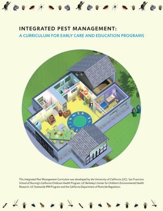 This Integrated Pest Management Curriculum was developed by the University of California (UC), San Francisco
School of Nursing’s California Childcare Health Program, UC Berkeley’s Center for Children’s Environmental Health
Research, UC Statewide IPM Program and the California Department of Pesticide Regulation.
INTEGRATED PEST MANAGEMENT:
A CURRICULUM FOR EARLY CARE AND EDUCATION PROGRAMS
 
