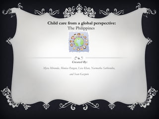 Child care from a global perspective: The Philippines  Created By: Myra Miranda, Monica Pangan, Lisa Khan, Narmatha Sathiendra,  and Sean Gazmin  