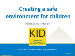 12/21/2015
Creating a safe
environment for children
Workshop presented by:
© 2016 Kids In Danger, Inc.
Presenter: Laura Nikolovska– Program Director
 