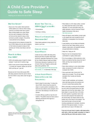 A Child Care Provider’s
Guide to Safe Sleep
Helping you to reduce the risk of SIDS
DID YOU KNOW?
• About one in five sudden infant syndrome
(SIDS) deaths occur while an infant is being
cared for by someone other than a parent.
Many of these deaths occur when infants
who are used to sleeping on their backs
at home are then placed to sleep on their
tummies by another caregiver. We call this
“unaccustomed tummy sleeping.”
• Unaccustomed tummy sleeping increases the
risk of SIDS. Babies who are used to sleeping
on their backs and placed to sleep on their
tummies are 18 times more likely to die from
SIDS.
WHO IS AT RISK
FOR SIDS?
• SIDS is the leading cause of death for infants
between 1 month and 12 months of age.
• SIDS is most common among infants that are
1-4 months old. However, babies can die from
SIDS until they are 1 year old.
Because we don’t know what causes SIDS,
safe sleep practices should be used to reduce
the risk of SIDS in every infant under the age of
1 year.
Supported in part by Grant No. U46MC 04436-06-00, a cooperative
agreement of the Office of Child Care and the Maternal and Child
Health Bureau.
KNOW THE TR U T H …
SIDS IS NOT CAUSED BY:
• Immunizations
• Vomiting or choking
WHAT CAN CHILD CARE
PROVIDERS DO?
Follow these guidelines to help protect the
infants in your care:
CREATE A SAFE
SLEEP POLICY
Create and use a written safe sleep policy:
Reducing the Risk of Sudden Infant Death
Syndrome, Applicable Standards from Caring
for Our Children National Health and Safety
Performance Standards: Guidelines for Out-
of-Home Child Care Programs outlines safe
sleep policy guidelines. Visit
http://nrckids.org/CFOC3/HTMLVersion/Chap
ter03.html#3.1.4.1 to download a free copy.
A SAFE SLEEP POLICY
SHOULD INCLUDE THE
FOLLOWING:
• Back to sleep for every sleep. To reduce the
risks of SIDS, infants should be placed for
sleep in a supine position (completely on the
back) for every sleep by every caregiver until 1
year of life. Side sleeping is not safe and not
advised.
• Consider offering a pacifier at nap time and
bedtime. The pacifier should not have cords or
attaching mechanisms that might be a
strangulation risk.
• Place babies on a firm sleep surface, covered
by a fitted sheet that meets current safety
standards. For more information about crib
safety standards, visit the Consumer Product
Safety Commissions’ Web site at
http://www.cpsc.gov.
• Keep soft objects, loose bedding, bumper pads,
or any objects that could increase the risk of
suffocation or strangulation from the baby’s
sleep area.
• Loose bedding, such as sheets and blankets,
should not be used. Sleep clothing, such as
sleepers, sleep sacks, and wearable blankets,
are good alternatives to blankets.
• Sleep only 1 baby per crib.
• Keep the room at a temperature that is
comfortable for a lightly clothed adult.
• Do not use wedges or infant positioners, since
there’s no evidence that they reduce the risk of
SIDS, and they may increase the risk of
suffocation.
• Never allow smoking in a room where babies
sleep, as exposure to smoke is linked to an
increased risk of SIDS.
• Have supervised, daily “tummy time” for
babies who are awake. This will help babies
strengthen their muscles and develop
normally.
• Teach all staff, substitutes, and volunteers
about safe sleep policies and practices and
be sure to review these practices often.
When a new baby is coming into the program,
be sure to talk to the parents about your safe
sleep policy and how their baby sleeps. If the
baby sleeps in a way other than on her back,
the child’s parents or guardians need a note
from the child’s physician that explains how
she should sleep, the medical reason for this
position and a time frame for this position. This
note should be kept on file and all staff,
including substitutes and volunteers, should be
informed of this special situation. It is also a
good idea to put a sign on the baby’s crib.
If you are not sure how to create a safe sleep policy,
work with a child care health consultant to create a
policy that fits your child care center or home.
 