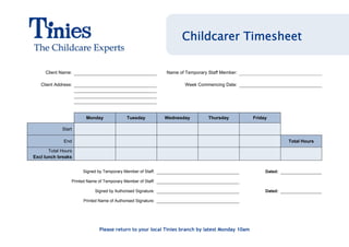 Childcarer Timesheet

     Client Name:                                              Name of Temporary Staff Member:

   Client Address:                                                     Week Commencing Date:




                        Monday               Tuesday           Wednesday         Thursday        Friday

             Start

              End                                                                                              Total Hours

       Total Hours
Excl lunch breaks


                      Signed by Temporary Member of Staff:                                            Dated:

                 Printed Name of Temporary Member of Staff:

                             Signed by Authorised Signature:                                          Dated:

                       Printed Name of Authorised Signature:




                               Please return to your local Tinies branch by latest Monday 10am
 