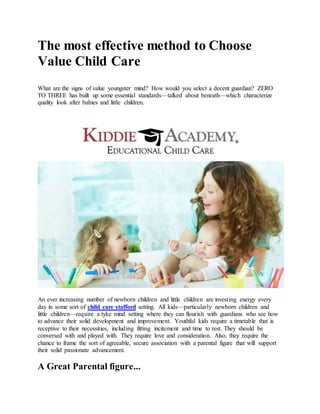 The most effective method to Choose
Value Child Care
What are the signs of value youngster mind? How would you select a decent guardian? ZERO
TO THREE has built up some essential standards—talked about beneath—which characterize
quality look after babies and little children.
An ever increasing number of newborn children and little children are investing energy every
day in some sort of child care stafford setting. All kids—particularly newborn children and
little children—require a tyke mind setting where they can flourish with guardians who see how
to advance their solid development and improvement. Youthful kids require a timetable that is
receptive to their necessities, including fitting incitement and time to rest. They should be
conversed with and played with. They require love and consideration. Also, they require the
chance to frame the sort of agreeable, secure association with a parental figure that will support
their solid passionate advancement.
A Great Parental figure...
 