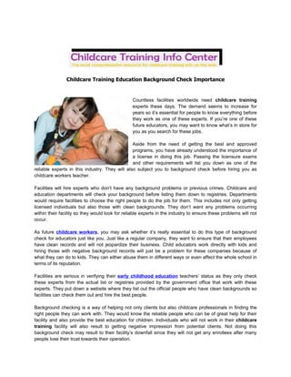 Childcare Training Education Background Check Importance


                                                 Countless facilities worldwide need childcare training
                                                 experts these days. The demand seems to increase for
                                                 years so it’s essential for people to know everything before
                                                 they work as one of these experts. If you’re one of these
                                                 future educators, you may want to know what’s in store for
                                                 you as you search for these jobs.

                                                Aside from the need of getting the best and approved
                                                programs, you have already understood the importance of
                                                a license in doing this job. Passing the licensure exams
                                                and other requirements will list you down as one of the
reliable experts in this industry. They will also subject you to background check before hiring you as
childcare workers teacher.

Facilities will hire experts who don’t have any background problems or previous crimes. Childcare and
education departments will check your background before listing them down to registries. Departments
would require facilities to choose the right people to do the job for them. This includes not only getting
licensed individuals but also those with clean backgrounds. They don’t want any problems occurring
within their facility so they would look for reliable experts in the industry to ensure these problems will not
occur.

As future childcare workers, you may ask whether it’s really essential to do this type of background
check for educators just like you. Just like a regular company, they want to ensure that their employees
have clean records and will not jeopardize their business. Child educators work directly with kids and
hiring those with negative background records will just be a problem for these companies because of
what they can do to kids. They can either abuse them in different ways or even affect the whole school in
terms of its reputation.

Facilities are serious in verifying their early childhood education teachers’ status as they only check
these experts from the actual list or registries provided by the government office that work with these
experts. They put down a website where they list out the official people who have clean backgrounds so
facilities can check them out and hire the best people.

Background checking is a way of helping not only clients but also childcare professionals in finding the
right people they can work with. They would know the reliable people who can be of great help for their
facility and also provide the best education for children. Individuals who will not work in their childcare
training facility will also result to getting negative impression from potential clients. Not doing this
background check may result to their facility’s downfall since they will not get any enrollees after many
people lose their trust towards their operation.
 