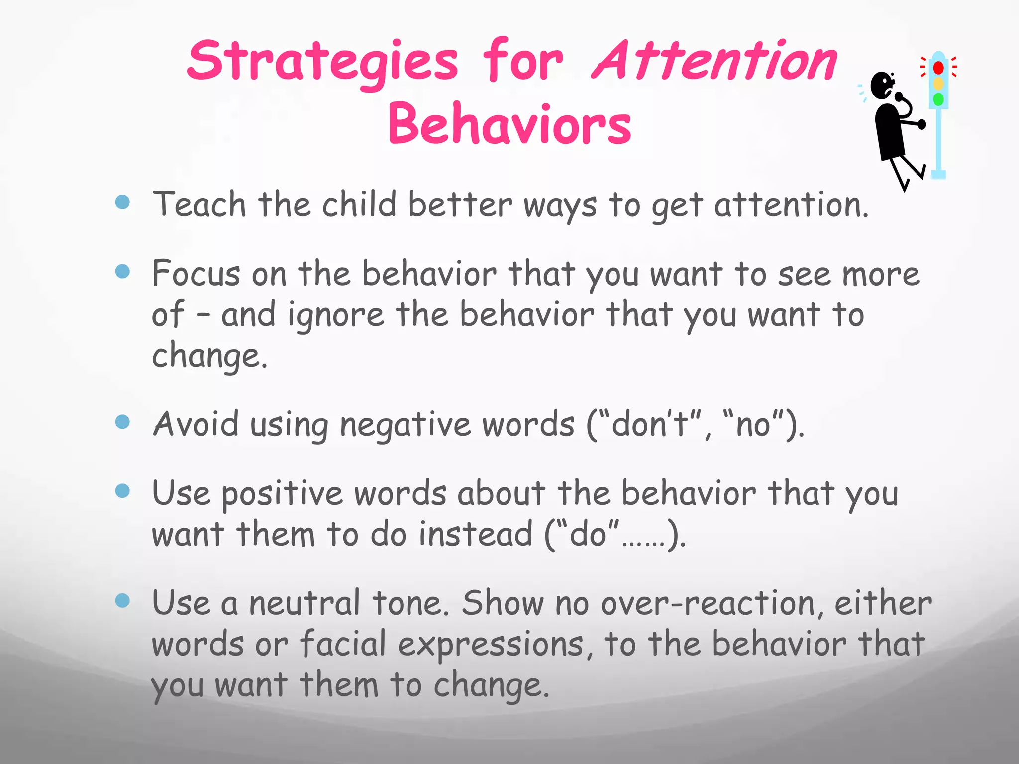 Strategies for Attention
           Behaviors
 Teach the child better ways to get attention.
 Focus on the behavior that you want to see more
  of – and ignore the behavior that you want to
  change.

 Avoid using negative words (“don’t”, “no”).
 Use positive words about the behavior that you
  want them to do instead (“do”……).

 Use a neutral tone. Show no over-reaction, either
  words or facial expressions, to the behavior that
  you want them to change.
 
