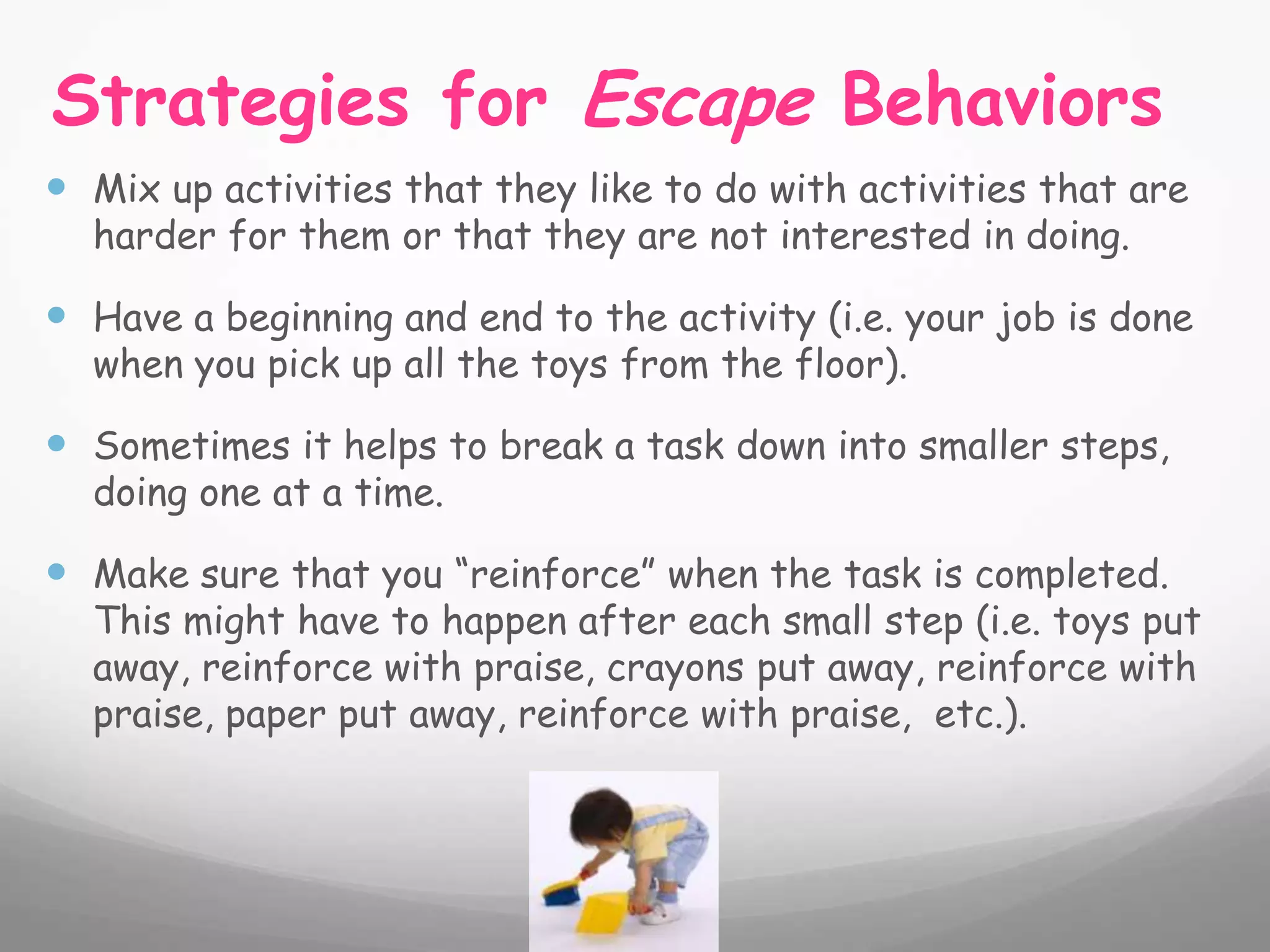 Strategies for Escape Behaviors
 Mix up activities that they like to do with activities that are
  harder for them or that they are not interested in doing.

 Have a beginning and end to the activity (i.e. your job is done
  when you pick up all the toys from the floor).

 Sometimes it helps to break a task down into smaller steps,
  doing one at a time.

 Make sure that you “reinforce” when the task is completed.
  This might have to happen after each small step (i.e. toys put
  away, reinforce with praise, crayons put away, reinforce with
  praise, paper put away, reinforce with praise, etc.).
 