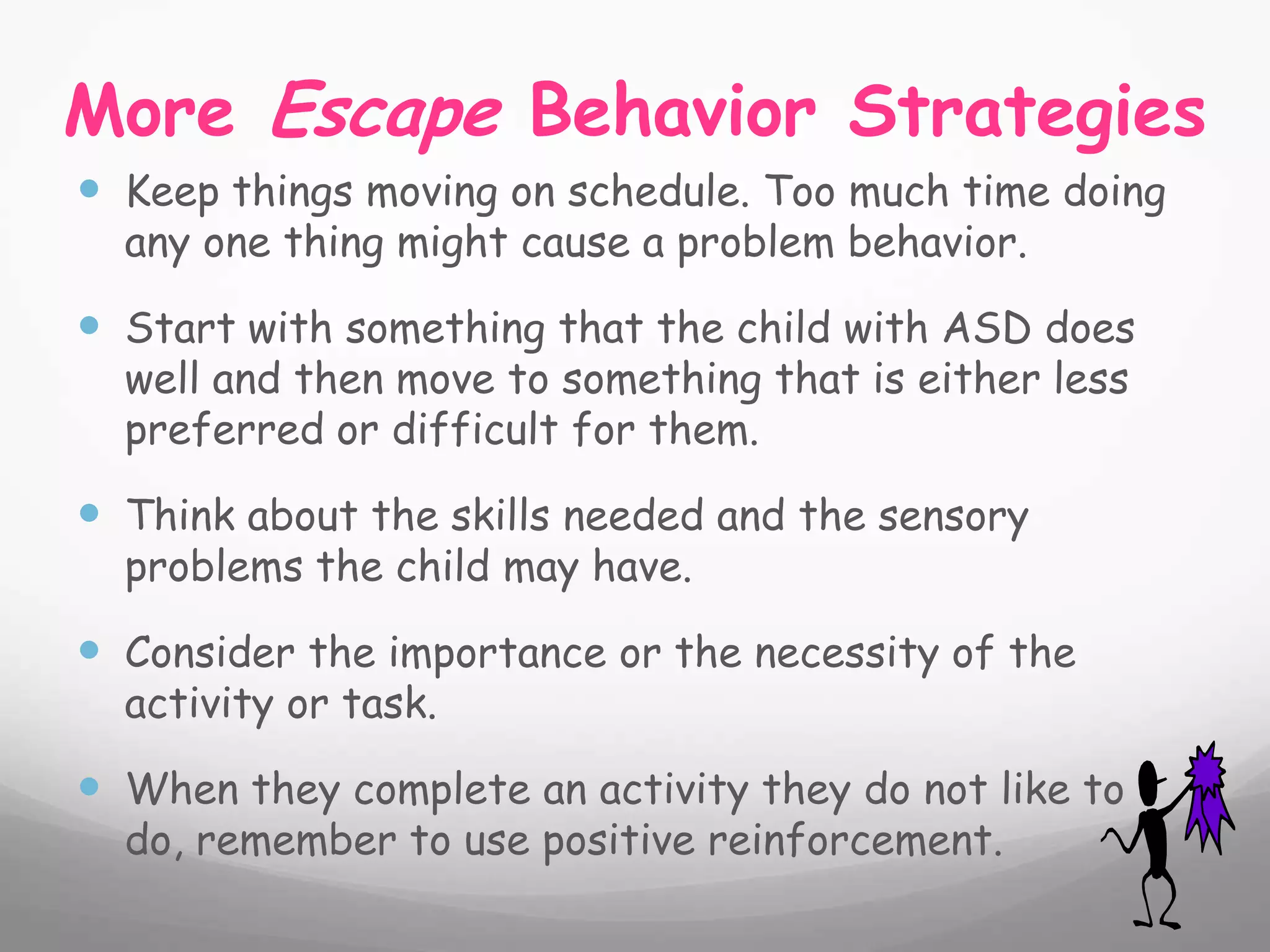 More Escape Behavior Strategies
 Keep things moving on schedule. Too much time doing
  any one thing might cause a problem behavior.

 Start with something that the child with ASD does
  well and then move to something that is either less
  preferred or difficult for them.

 Think about the skills needed and the sensory
  problems the child may have.

 Consider the importance or the necessity of the
  activity or task.

 When they complete an activity they do not like to
  do, remember to use positive reinforcement.
 