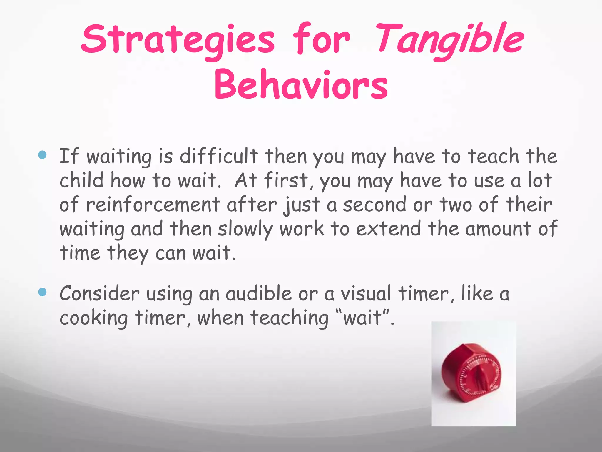 Strategies for Tangible
          Behaviors
 If waiting is difficult then you may have to teach the
  child how to wait. At first, you may have to use a lot
  of reinforcement after just a second or two of their
  waiting and then slowly work to extend the amount of
  time they can wait.

 Consider using an audible or a visual timer, like a
  cooking timer, when teaching “wait”.
 