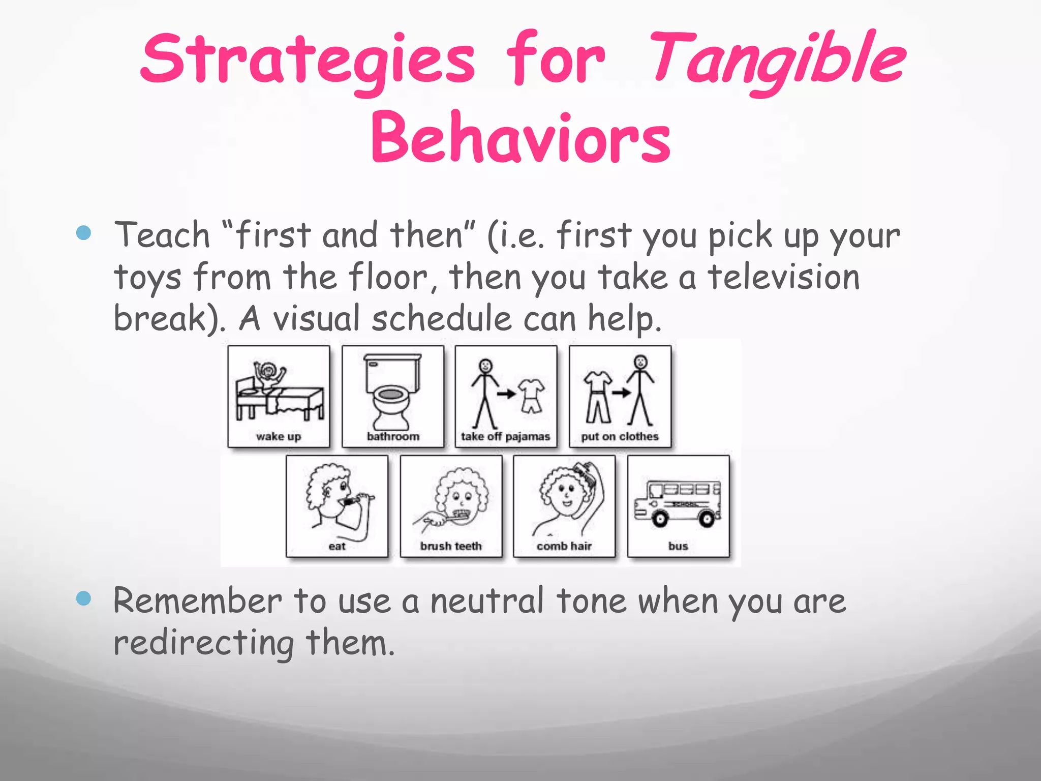 Strategies for Tangible
          Behaviors
 Teach “first and then” (i.e. first you pick up your
  toys from the floor, then you take a television
  break). A visual schedule can help.




 Remember to use a neutral tone when you are
  redirecting them.
 