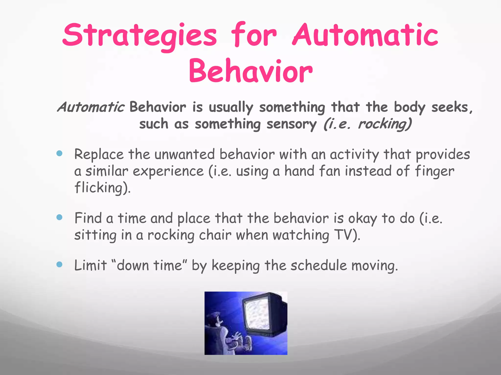 Strategies for Automatic
         Behavior
Automatic Behavior is usually something that the body seeks,
           such as something sensory (i.e. rocking)

 Replace the unwanted behavior with an activity that provides
   a similar experience (i.e. using a hand fan instead of finger
   flicking).

 Find a time and place that the behavior is okay to do (i.e.
   sitting in a rocking chair when watching TV).

 Limit “down time” by keeping the schedule moving.
 