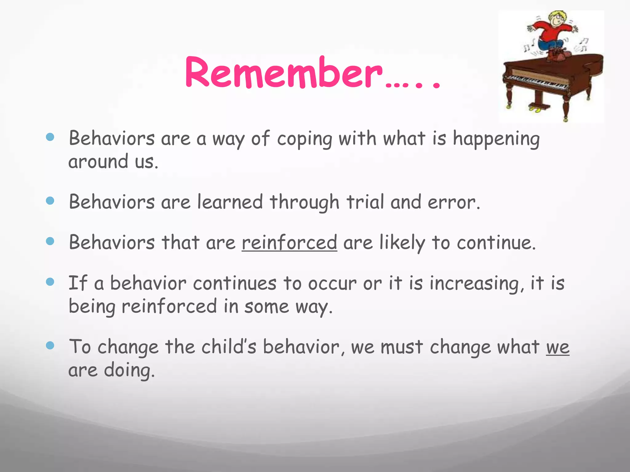 Remember…..
 Behaviors are a way of coping with what is happening
  around us.

 Behaviors are learned through trial and error.
 Behaviors that are reinforced are likely to continue.
 If a behavior continues to occur or it is increasing, it is
  being reinforced in some way.

 To change the child’s behavior, we must change what we
  are doing.
 