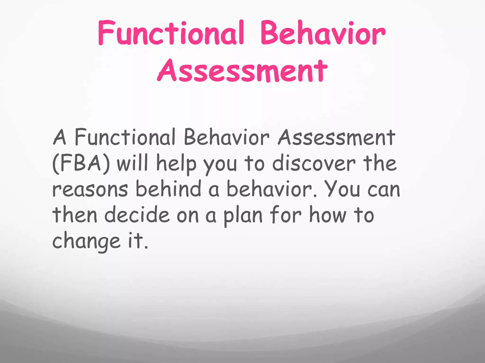 Functional Behavior
       Assessment

A Functional Behavior Assessment
(FBA) will help you to discover the
reasons behind a behavior. You can
then decide on a plan for how to
change it.
 