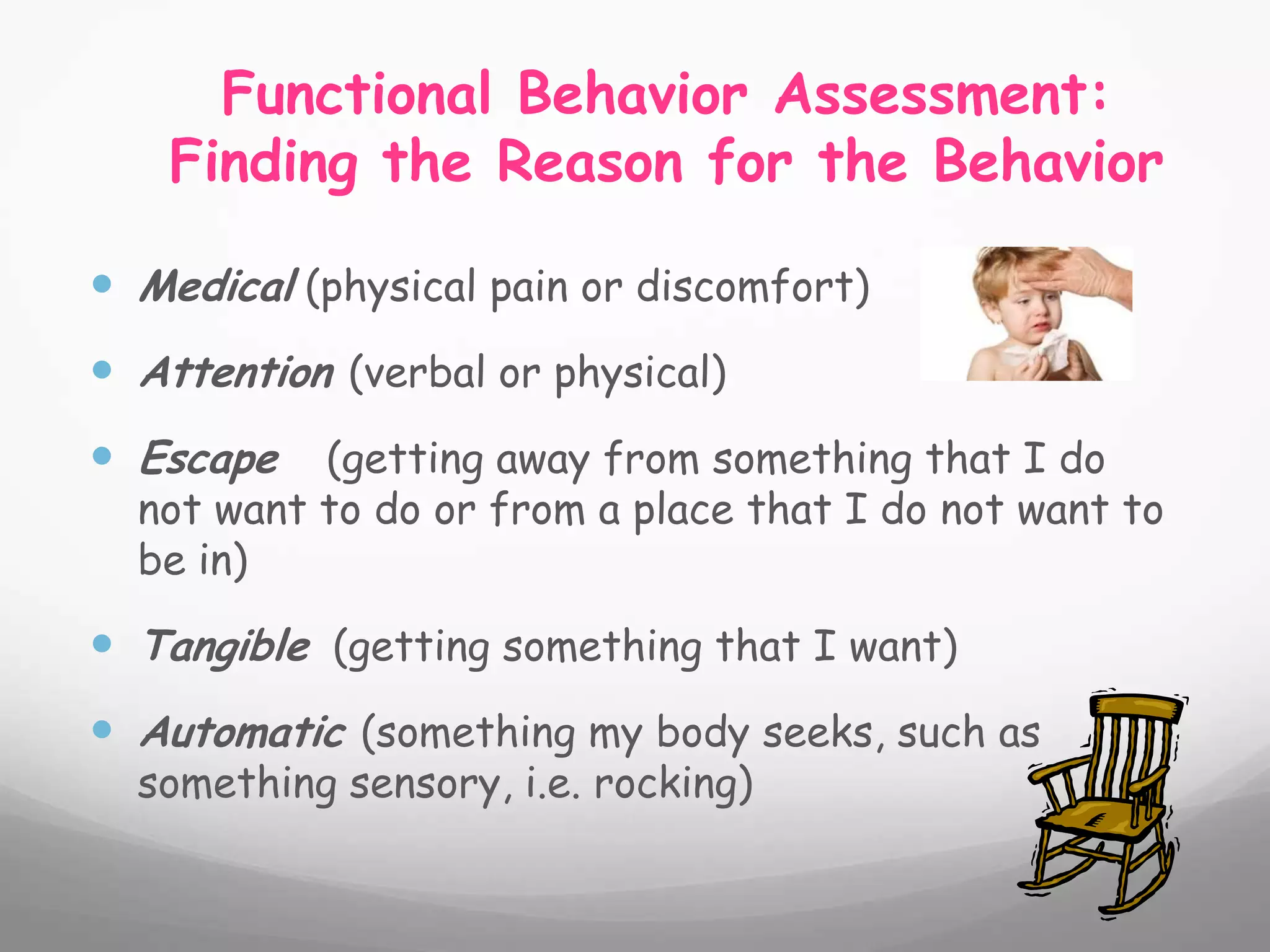 Functional Behavior Assessment:
    Finding the Reason for the Behavior

 Medical (physical pain or discomfort)
 Attention (verbal or physical)
 Escape   (getting away from something that I do
  not want to do or from a place that I do not want to
  be in)

 Tangible (getting something that I want)
 Automatic (something my body seeks, such as
  something sensory, i.e. rocking)
 