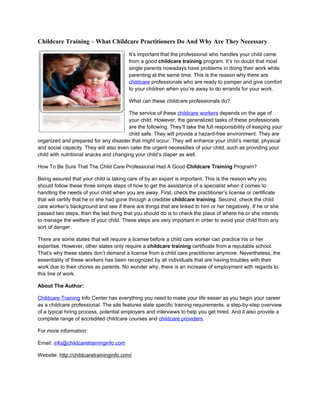 Childcare Training – What Childcare Practitioners Do And Why Are They Necessary

                                         It’s important that the professional who handles your child came
                                         from a good childcare training program. It’s no doubt that most
                                         single parents nowadays have problems in doing their work while
                                         parenting at the same time. This is the reason why there are
                                         childcare professionals who are ready to pamper and give comfort
                                         to your children when you’re away to do errands for your work.

                                         What can these childcare professionals do?

                                        The service of these childcare workers depends on the age of
                                        your child. However, the generalized tasks of these professionals
                                        are the following. They’ll take the full responsibility of keeping your
                                        child safe. They will provide a hazard-free environment. They are
organized and prepared for any disaster that might occur. They will enhance your child’s mental, physical
and social capacity. They will also even cater the urgent necessities of your child, such as providing your
child with nutritional snacks and changing your child’s diaper as well.

How To Be Sure That The Child Care Professional Had A Good Childcare Training Program?

Being assured that your child is taking care of by an expert is important. This is the reason why you
should follow these three simple steps of how to get the assistance of a specialist when it comes to
handling the needs of your child when you are away. First, check the practitioner’s license or certificate
that will certify that he or she had gone through a credible childcare training. Second, check the child
care worker’s background and see if there are things that are linked to him or her negatively. If he or she
passed two steps, then the last thing that you should do is to check the place of where he or she intends
to manage the welfare of your child. These steps are very important in order to avoid your child from any
sort of danger.

There are some states that will require a license before a child care worker can practice his or her
expertise. However, other states only require a childcare training certificate from a reputable school.
That’s why these states don’t demand a license from a child care practitioner anymore. Nevertheless, the
essentiality of these workers has been recognized by all individuals that are having troubles with their
work due to their chores as parents. No wonder why, there is an increase of employment with regards to
this line of work.

About The Author:

Childcare Training Info Center has everything you need to make your life easier as you begin your career
as a childcare professional. The site features state specific training requirements, a step-by-step overview
of a typical hiring process, potential employers and interviews to help you get hired. And it also provide a
complete range of accredited childcare courses and childcare providers.

For more information:

Email: info@childcaretraininginfo.com

Website: http://childcaretraininginfo.com/
 