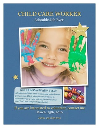 CHILD CARE WORKER
                        Adorable Job Ever!


                                                            2010




      Give ‘Child Care Worker’ a shot!
Attention to all Eight’s that loves
                                    to play and take care
younger kids~This is what you sho
                                      uld choose to
volunteer! What are you waiting
                                    for?? Contact me
now! Don’t miss this great opport
                                     unity!


If you are interested to volunteer, contact me
                           March, 25th, 2010
                             JiaYin: 159-1085-8710
 