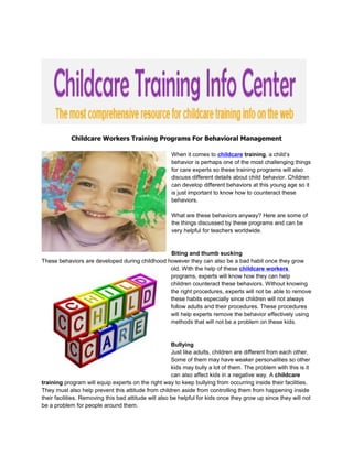 Childcare Workers Training Programs For Behavioral Management

                                                      When it comes to childcare training, a child’s
                                                      behavior is perhaps one of the most challenging things
                                                      for care experts so these training programs will also
                                                      discuss different details about child behavior. Children
                                                      can develop different behaviors at this young age so it
                                                      is just important to know how to counteract these
                                                      behaviors.

                                                      What are these behaviors anyway? Here are some of
                                                      the things discussed by these programs and can be
                                                      very helpful for teachers worldwide.


                                                Biting and thumb sucking
These behaviors are developed during childhood however they can also be a bad habit once they grow
                                                old. With the help of these childcare workers
                                                programs, experts will know how they can help
                                                children counteract these behaviors. Without knowing
                                                the right procedures, experts will not be able to remove
                                                these habits especially since children will not always
                                                follow adults and their procedures. These procedures
                                                will help experts remove the behavior effectively using
                                                methods that will not be a problem on these kids.


                                                       Bullying
                                                       Just like adults, children are different from each other.
                                                       Some of them may have weaker personalities so other
                                                       kids may bully a lot of them. The problem with this is it
                                                       can also affect kids in a negative way. A childcare
training program will equip experts on the right way to keep bullying from occurring inside their facilities.
They must also help prevent this attitude from children aside from controlling them from happening inside
their facilities. Removing this bad attitude will also be helpful for kids once they grow up since they will not
be a problem for people around them.
 