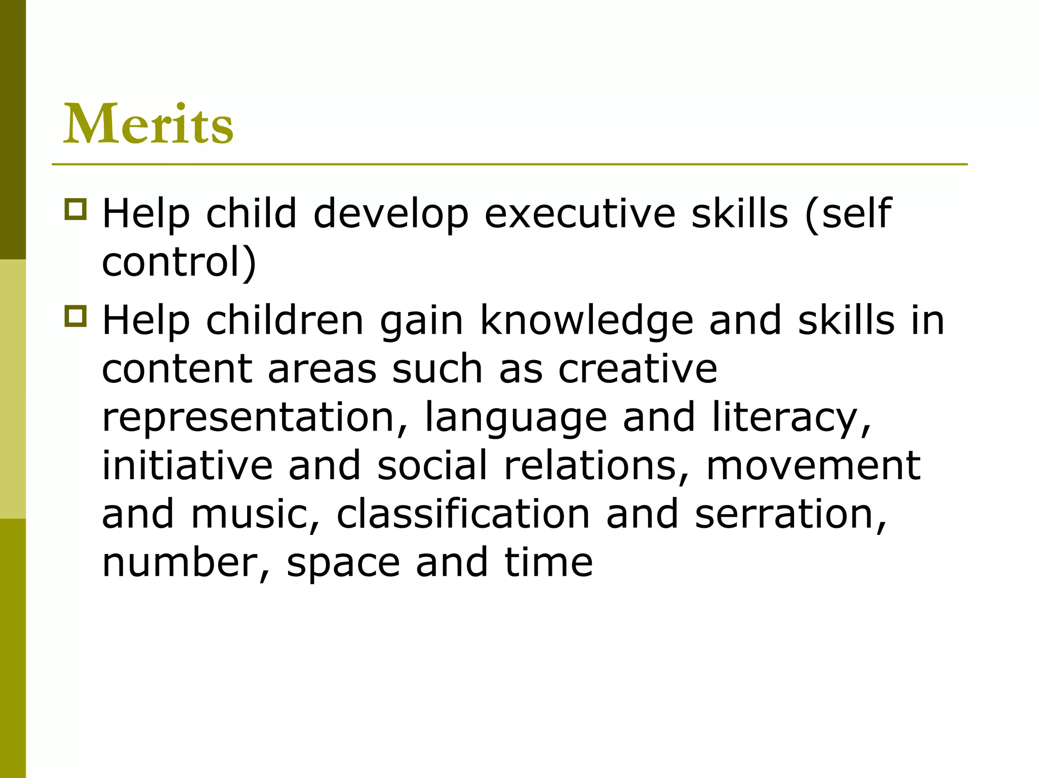 Merits
 Help child develop executive skills (self
  control)
 Help children gain knowledge and skills in
  content areas such as creative
  representation, language and literacy,
  initiative and social relations, movement
  and music, classification and serration,
  number, space and time
 