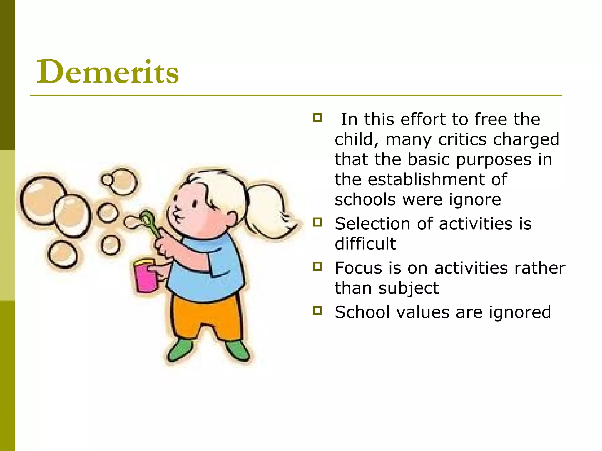 Demerits
               In this effort to free the
               child, many critics charged
               that the basic purposes in
               the establishment of
               schools were ignore
              Selection of activities is
               difficult
              Focus is on activities rather
               than subject
              School values are ignored
 