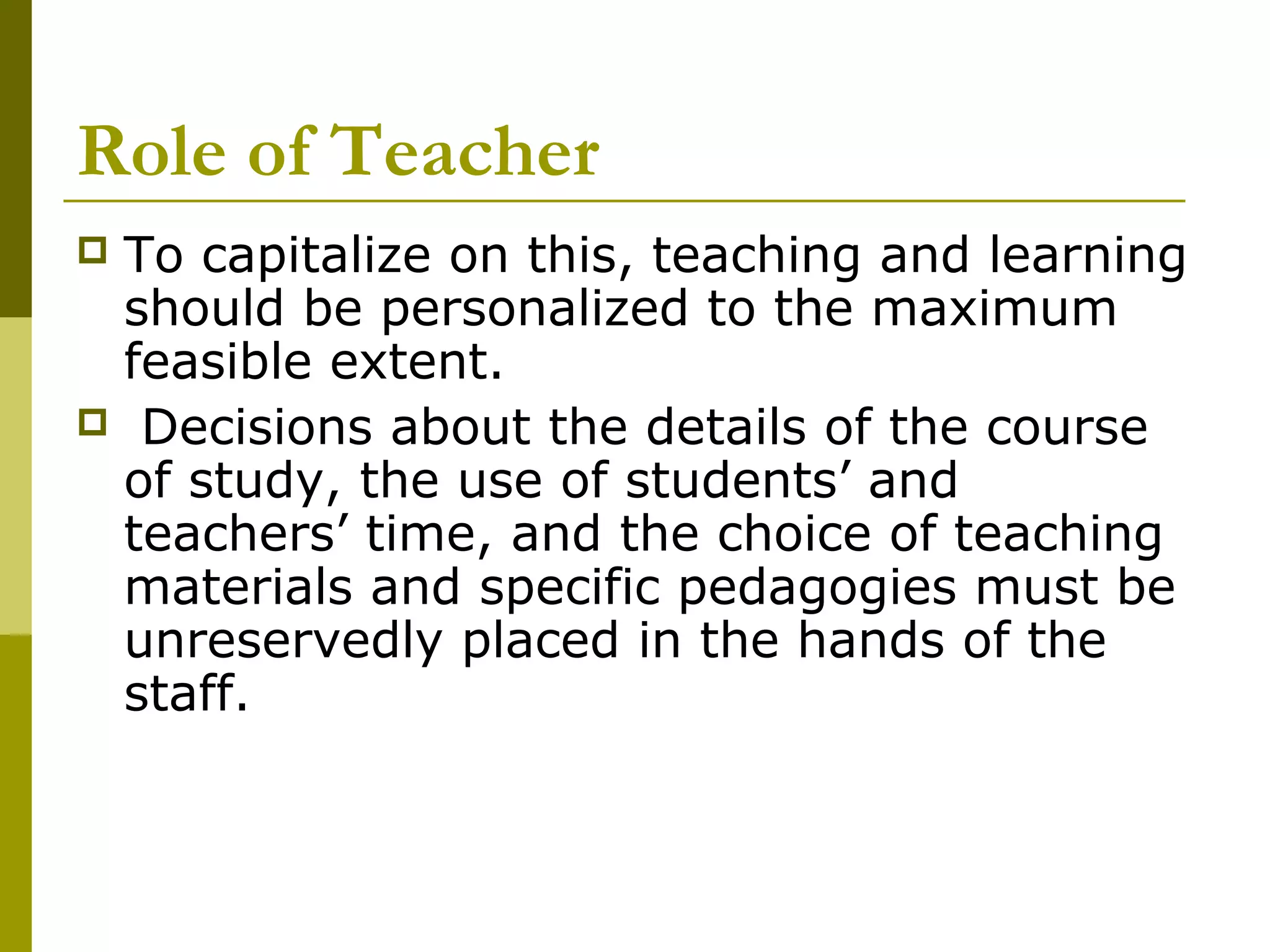 Role of Teacher
To capitalize on this, teaching and learning
 should be personalized to the maximum
 feasible extent.
 Decisions about the details of the course
 of study, the use of students’ and
 teachers’ time, and the choice of teaching
 materials and specific pedagogies must be
 unreservedly placed in the hands of the
 staff.
 